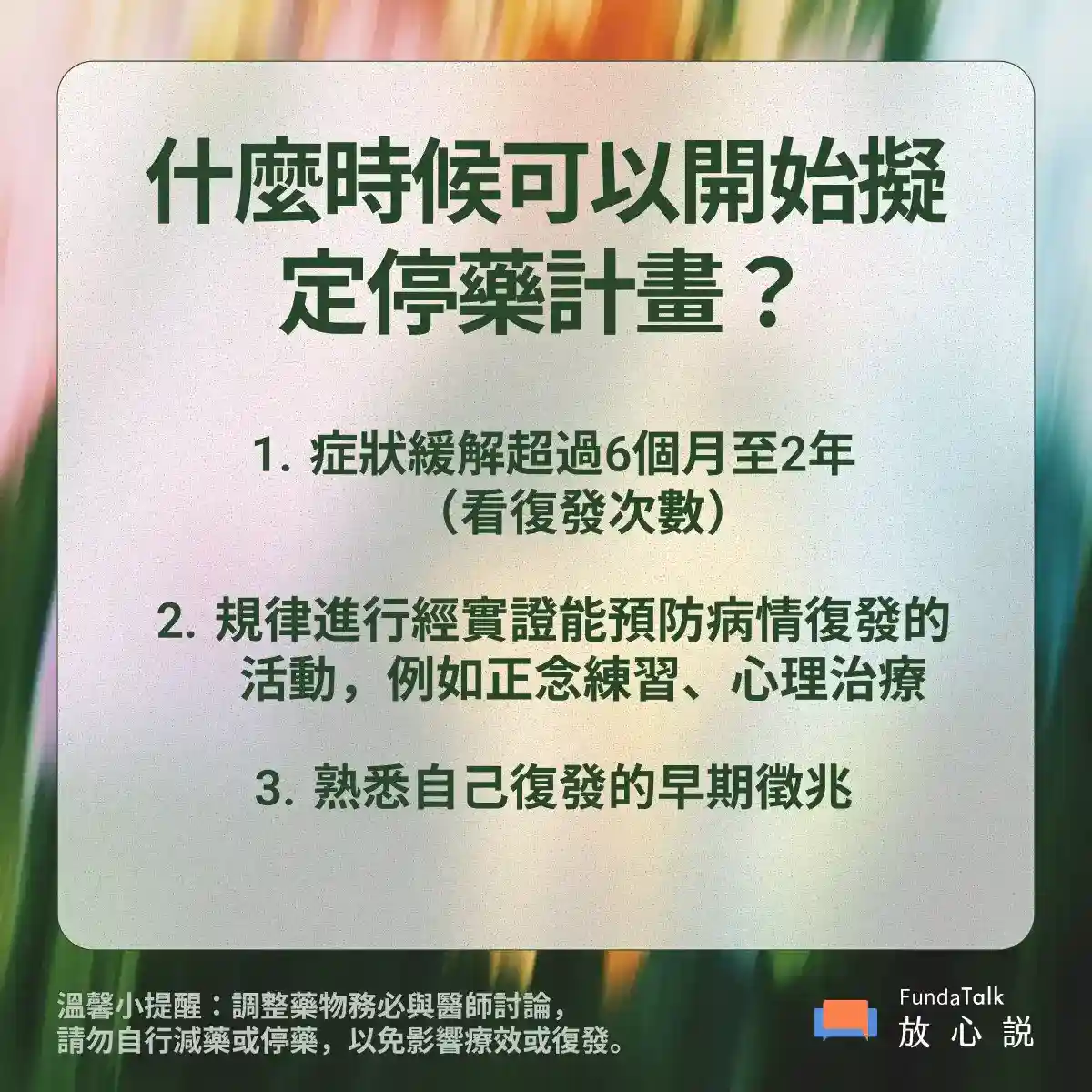 圖片標題：「什麼時候可以開始擬定停藥計畫？」 內容：  &nbsp;&nbsp;&nbsp;1.&nbsp;&nbsp;&nbsp;&nbsp;症狀緩解超過 6 個月至 2 年（依復發次數而定）。  &nbsp;&nbsp;&nbsp;2.&nbsp;&nbsp;&nbsp;&nbsp;規律進行有實證支持、能預防復發的活動，例如正念練習、心理治療。  &nbsp;&nbsp;&nbsp;3.&nbsp;&nbsp;&nbsp;&nbsp;熟悉自己復發的早期徵兆。  底部提醒：憂鬱症藥物需醫師評估調整，切勿自行減藥或停藥，否則可能導致症狀惡化或復發。 右下角有「FundaTalk 放心說」的標誌。